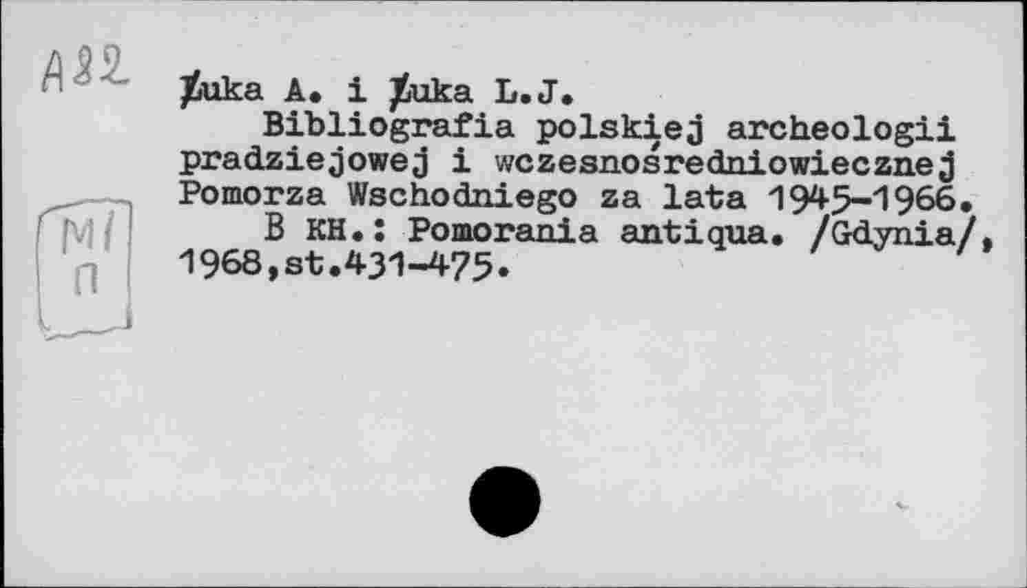 ﻿АП
JÈuka A. і JÈuka L.J.
Bibliografie polskiej archeologii pradziejowej і wczesnosredniowiecznej Pomorza Wschodniego za lata 1945-1966.
B KH.: Pomorania antiqua, /Gdynia/. 1968,st.431-475.